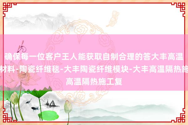 确保每一位客户王人能获取自制合理的答大丰高温隔热材料-陶瓷纤维毯-大丰陶瓷纤维模块-大丰高温隔热施工复